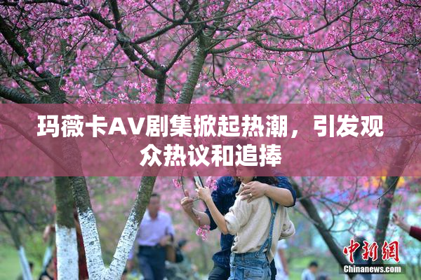 玛薇卡AV剧集掀起热潮，引发观众热议和追捧