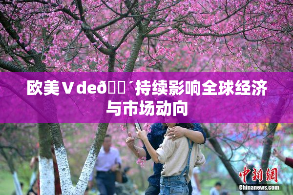 欧美Ⅴde🔴持续影响全球经济与市场动向