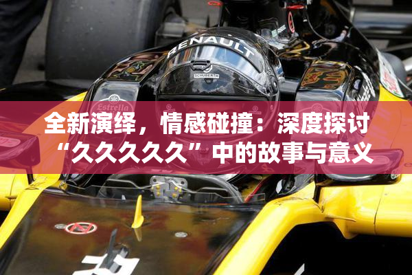 全新演绎，情感碰撞：深度探讨“久久久久久”中的故事与意义