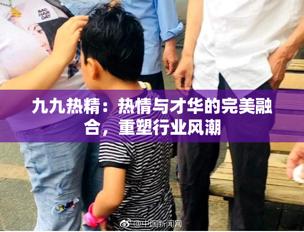 九九热精：热情与才华的完美融合，重塑行业风潮