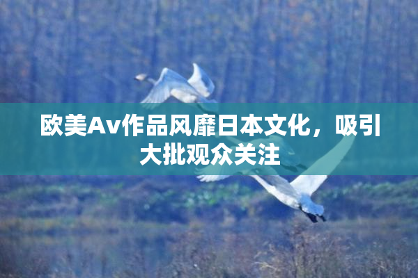 欧美Av作品风靡日本文化，吸引大批观众关注