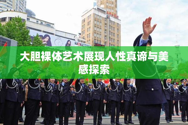 大胆裸体艺术展现人性真谛与美感探索