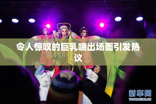 令人惊叹的巨乳喷出场面引发热议