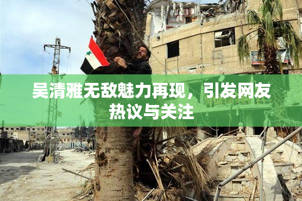 吴清雅无敌魅力再现，引发网友热议与关注