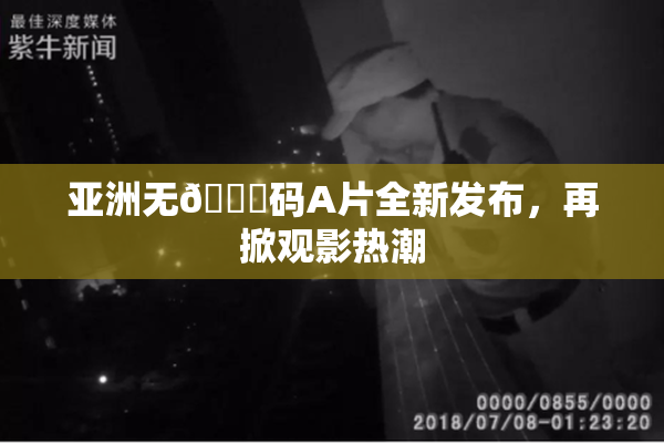 亚洲无🈚码A片全新发布，再掀观影热潮