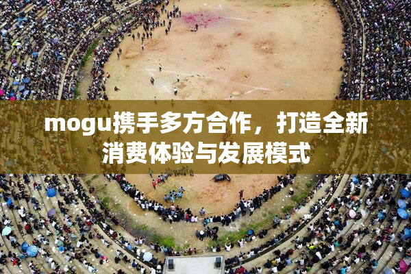 mogu携手多方合作，打造全新消费体验与发展模式