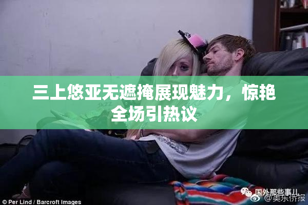 三上悠亚无遮掩展现魅力，惊艳全场引热议