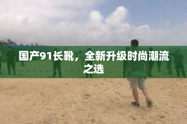 国产91长靴，全新升级时尚潮流之选