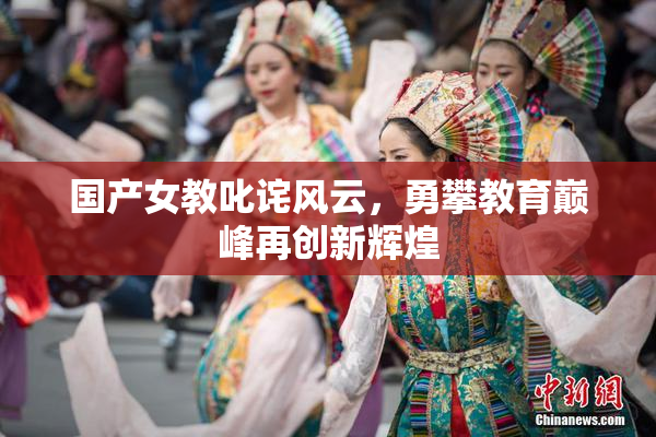 国产女教叱诧风云，勇攀教育巅峰再创新辉煌