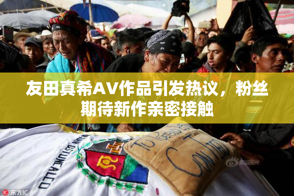 友田真希AV作品引发热议，粉丝期待新作亲密接触