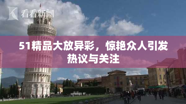 51精品大放异彩，惊艳众人引发热议与关注