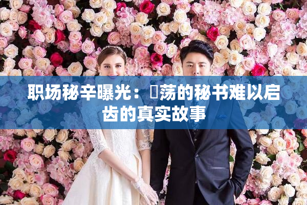 职场秘辛曝光：婬荡的秘书难以启齿的真实故事