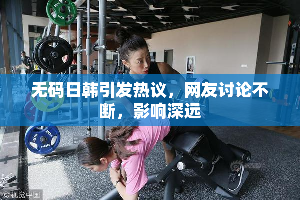 无码日韩引发热议，网友讨论不断，影响深远