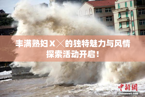 丰满熟妇Ⅹ╳的独特魅力与风情探索活动开启！