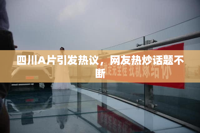 四川A片引发热议，网友热炒话题不断