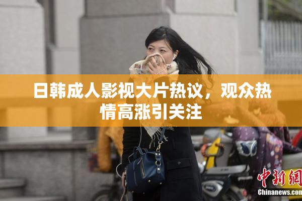 日韩成人影视大片热议，观众热情高涨引关注