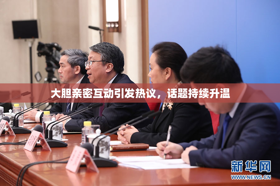 大胆亲密互动引发热议，话题持续升温