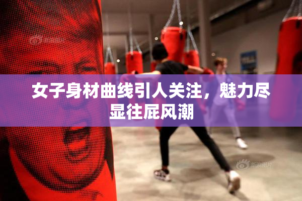女子身材曲线引人关注，魅力尽显往屁风潮