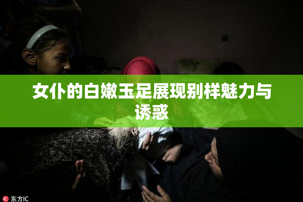 女仆的白嫩玉足展现别样魅力与诱惑