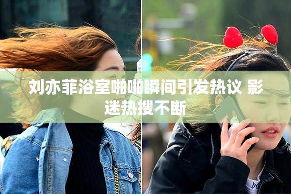 刘亦菲浴室啪啪瞬间引发热议 影迷热搜不断