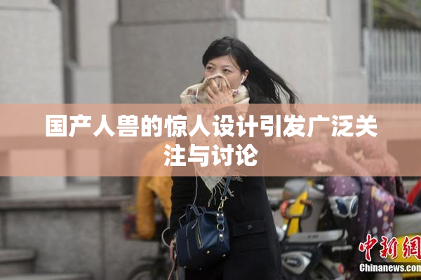 国产人兽的惊人设计引发广泛关注与讨论
