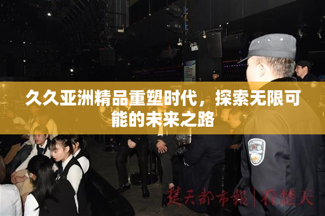 久久亚洲精品重塑时代，探索无限可能的未来之路