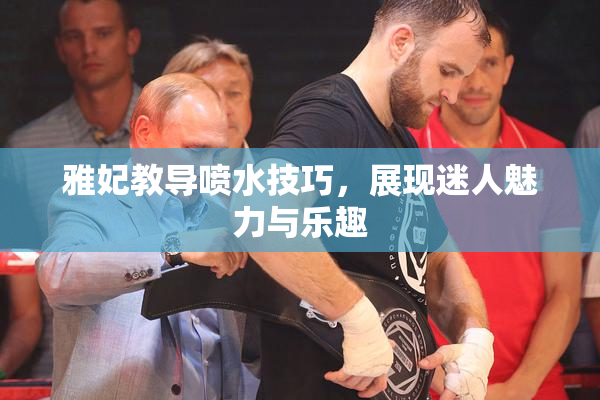 雅妃教导喷水技巧，展现迷人魅力与乐趣