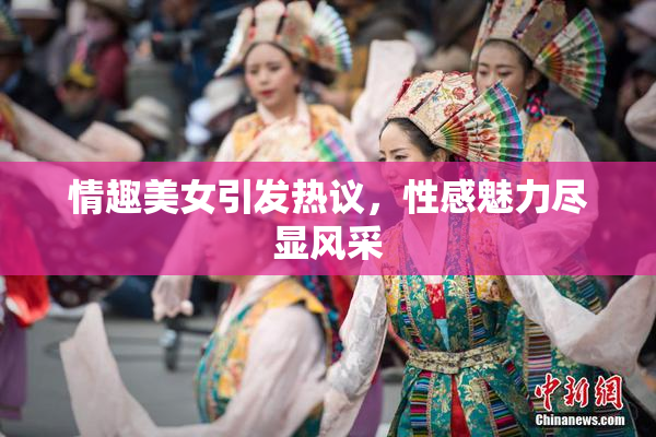 情趣美女引发热议，性感魅力尽显风采
