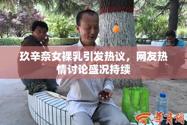 玖辛奈女裸乳引发热议，网友热情讨论盛况持续