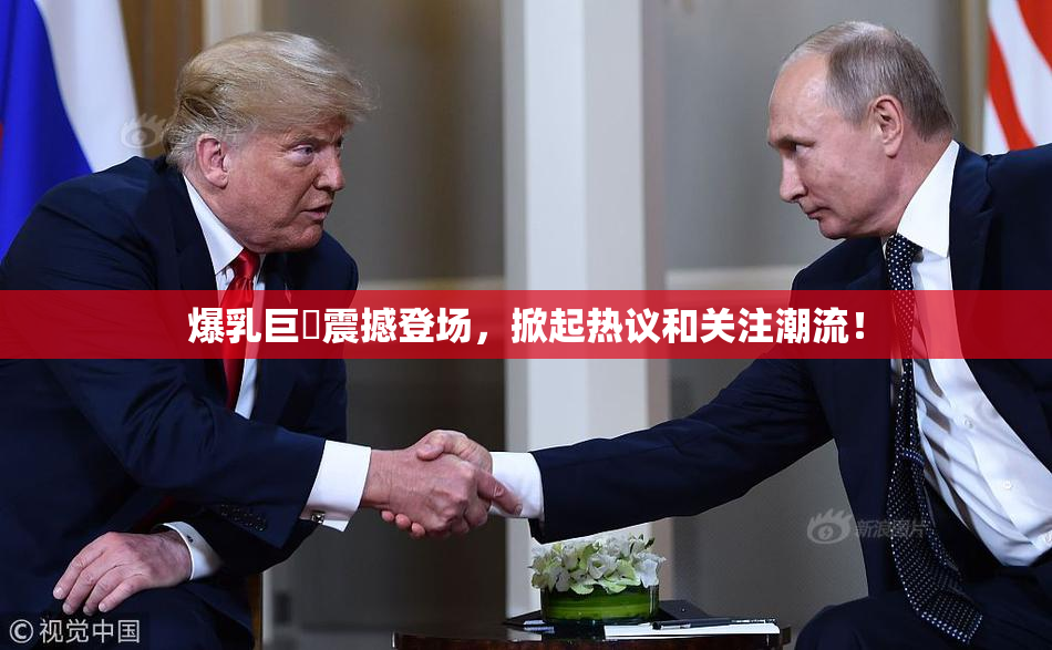 爆乳巨凥震撼登场，掀起热议和关注潮流！