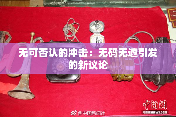 无可否认的冲击：无码无遮引发的新议论