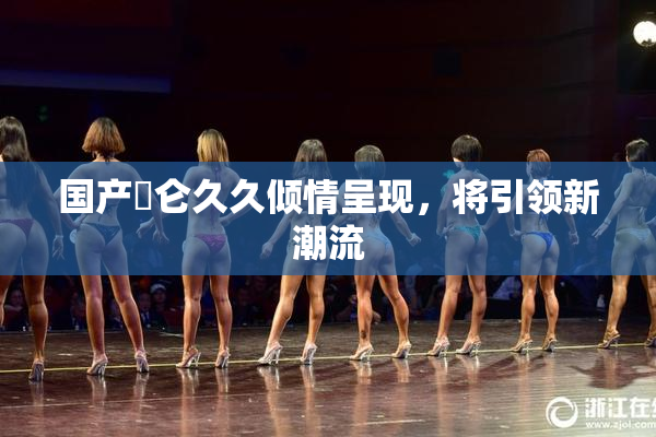 国产婬仑久久倾情呈现，将引领新潮流