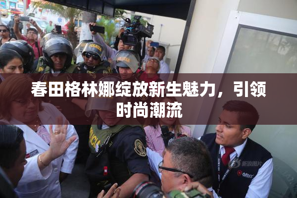 春田格林娜绽放新生魅力，引领时尚潮流