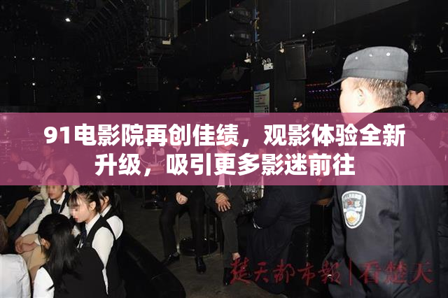 91电影院再创佳绩，观影体验全新升级，吸引更多影迷前往