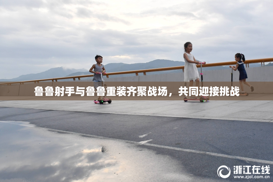 鲁鲁射手与鲁鲁重装齐聚战场，共同迎接挑战