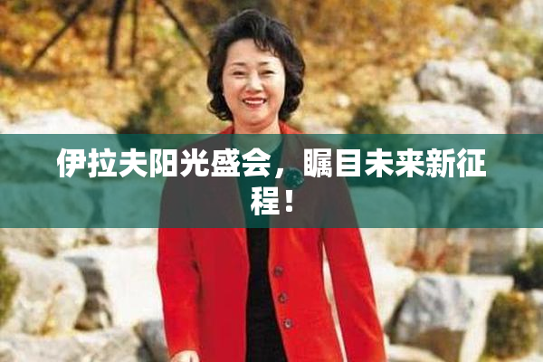 伊拉夫阳光盛会，瞩目未来新征程！