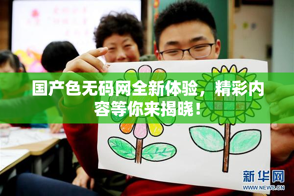 国产色无码网全新体验，精彩内容等你来揭晓！