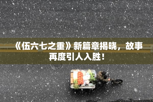 《伍六七之重》新篇章揭晓，故事再度引人入胜！
