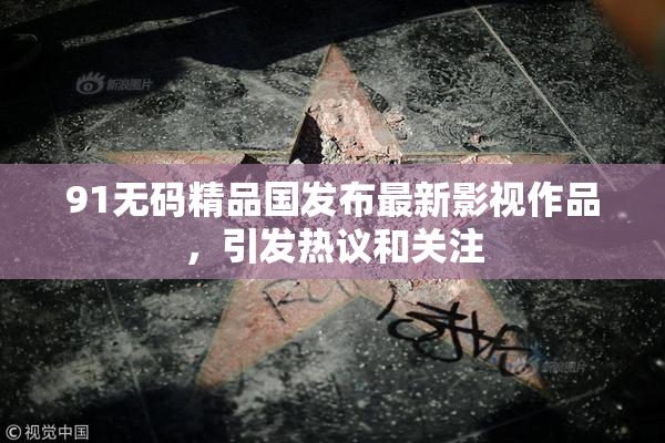 91无码精品国发布最新影视作品，引发热议和关注