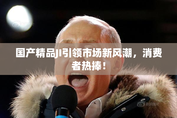 国产精品JI引领市场新风潮，消费者热捧！