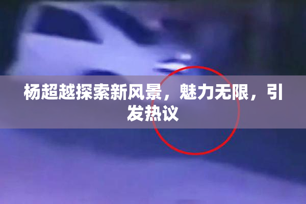 杨超越探索新风景，魅力无限，引发热议