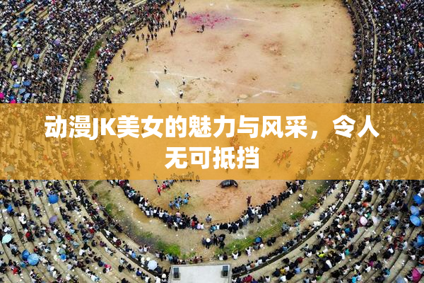 动漫JK美女的魅力与风采，令人无可抵挡