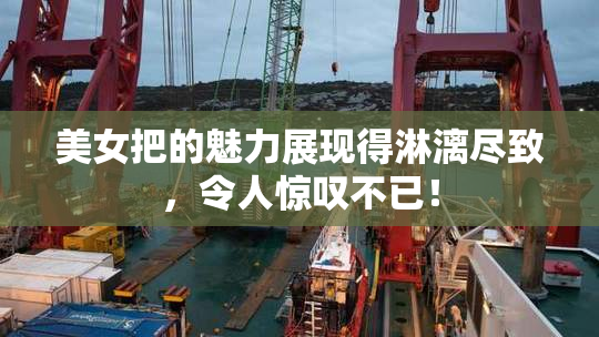 美女把的魅力展现得淋漓尽致，令人惊叹不已！