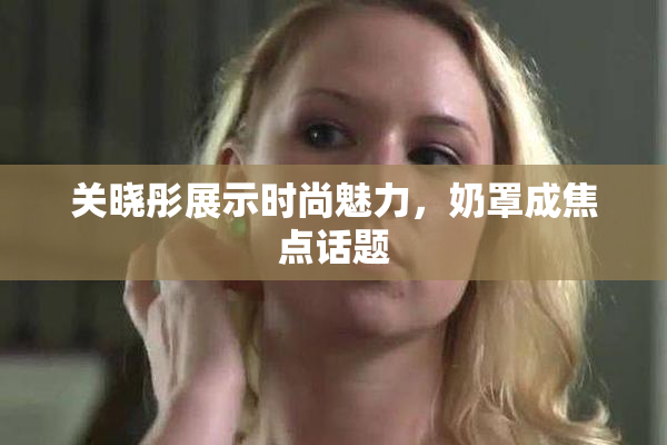 关晓彤展示时尚魅力，奶罩成焦点话题
