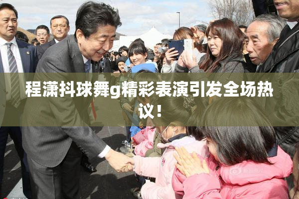 程潇抖球舞g精彩表演引发全场热议！