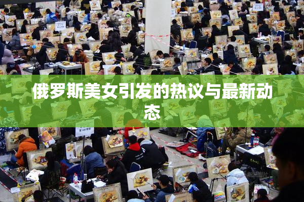 俄罗斯美女引发的热议与最新动态