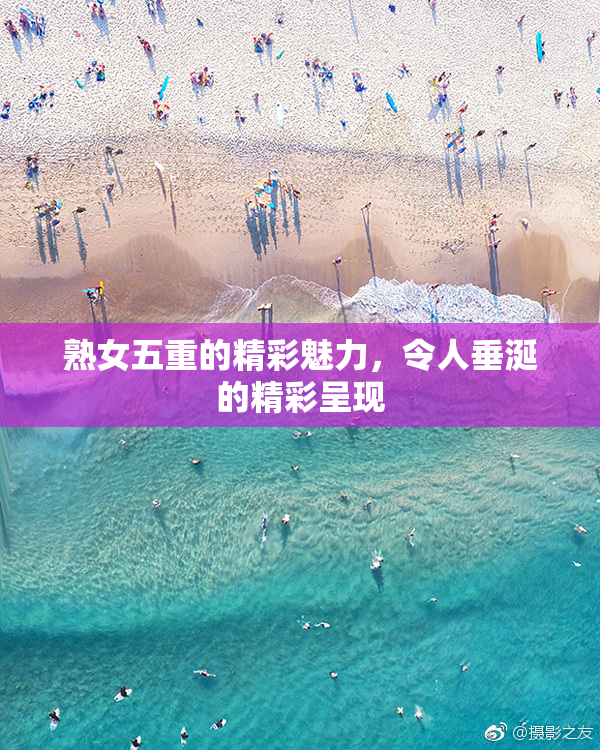 熟女五重的精彩魅力，令人垂涎的精彩呈现
