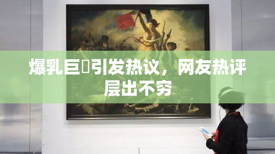 爆乳巨凥引发热议，网友热评层出不穷