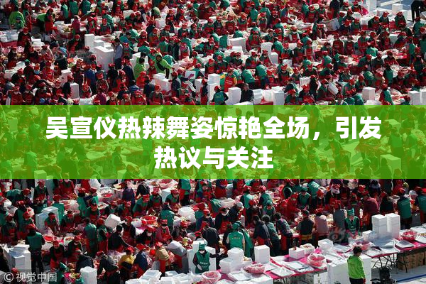 吴宣仪热辣舞姿惊艳全场，引发热议与关注