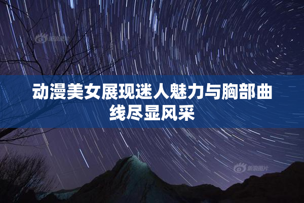 动漫美女展现迷人魅力与胸部曲线尽显风采